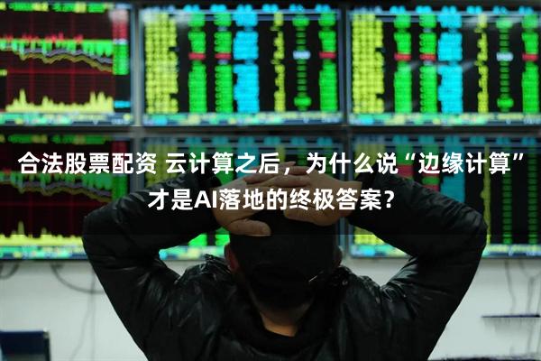 合法股票配资 云计算之后，为什么说“边缘计算”才是AI落地的终极答案？