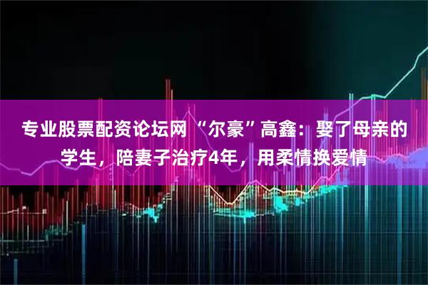 专业股票配资论坛网 “尔豪”高鑫：娶了母亲的学生，陪妻子治疗4年，用柔情换爱情
