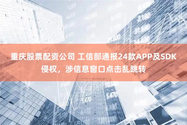重庆股票配资公司 工信部通报24款APP及SDK侵权，涉信息窗口点击乱跳转