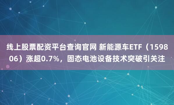 线上股票配资平台查询官网 新能源车ETF（159806）涨超0.7%，固态电池设备技术突破引关注