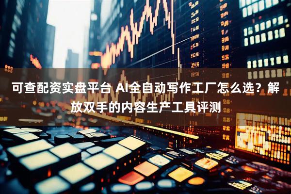 可查配资实盘平台 AI全自动写作工厂怎么选？解放双手的内容生产工具评测