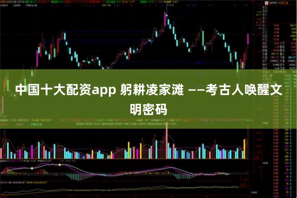 中国十大配资app 躬耕凌家滩 ——考古人唤醒文明密码