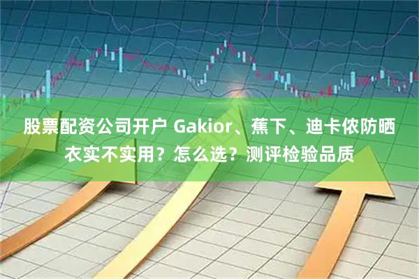 股票配资公司开户 Gakior、蕉下、迪卡侬防晒衣实不实用？怎么选？测评检验品质