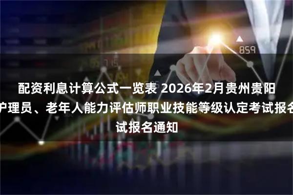 配资利息计算公式一览表 2026年2月贵州贵阳养老护理员、老年人能力评估师职业技能等级认定考试报名通知