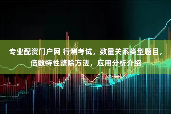 专业配资门户网 行测考试，数量关系类型题目，倍数特性整除方法，应用分析介绍