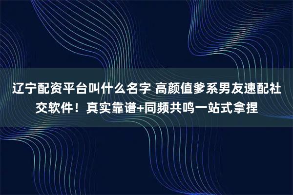辽宁配资平台叫什么名字 高颜值爹系男友速配社交软件！真实靠谱+同频共鸣一站式拿捏