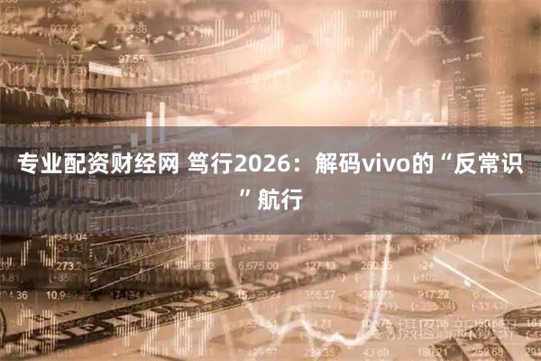 专业配资财经网 笃行2026：解码vivo的“反常识”航行