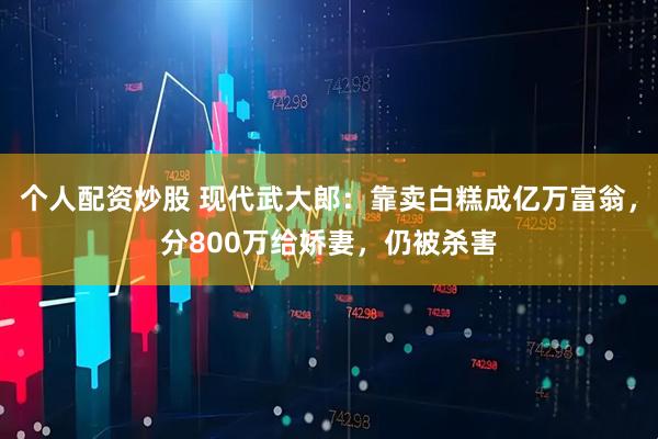 个人配资炒股 现代武大郎：靠卖白糕成亿万富翁，分800万给娇妻，仍被杀害