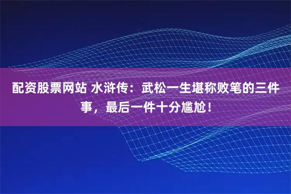 配资股票网站 水浒传：武松一生堪称败笔的三件事，最后一件十分尴尬！