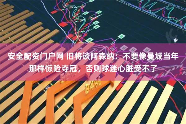 安全配资门户网 旧将谈阿森纳：不要像曼城当年那样惊险夺冠，否则球迷心脏受不了