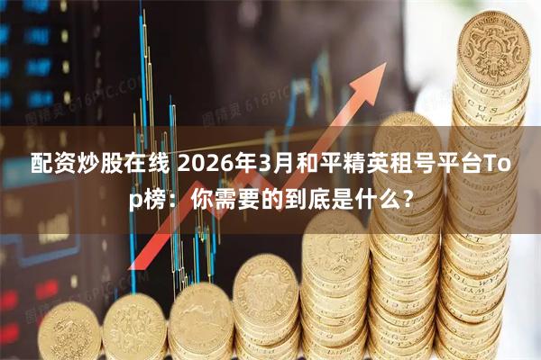 配资炒股在线 2026年3月和平精英租号平台Top榜：你需要的到底是什么？