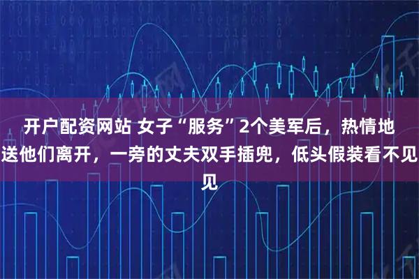 开户配资网站 女子“服务”2个美军后,热情地送他们离开,一旁的丈夫双手插兜,低头假装看不见