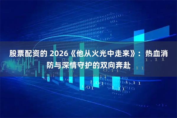 股票配资的 2026《他从火光中走来》：热血消防与深情守护的双向奔赴