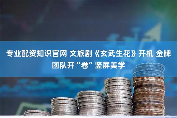 专业配资知识官网 文旅剧《玄武生花》开机 金牌团队开“卷”竖屏美学