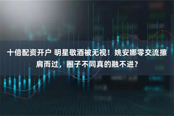 十倍配资开户 明星敬酒被无视！姚安娜零交流擦肩而过，圈子不同真的融不进？