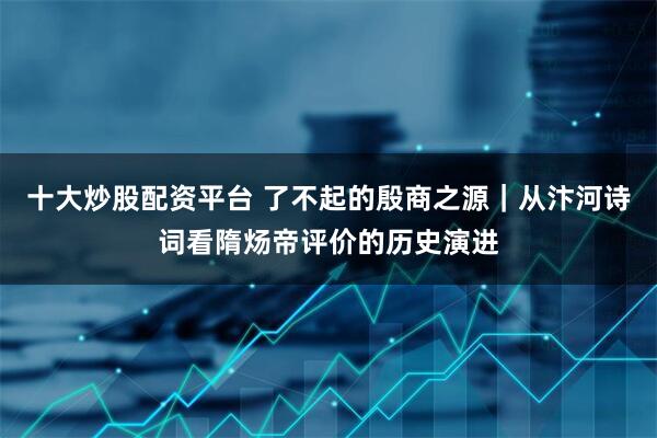 十大炒股配资平台 了不起的殷商之源|从汴河诗词看隋炀帝评价的历史演进