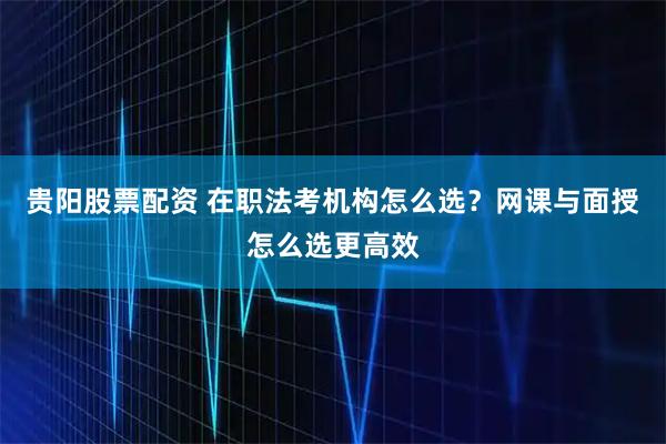 贵阳股票配资 在职法考机构怎么选？网课与面授怎么选更高效