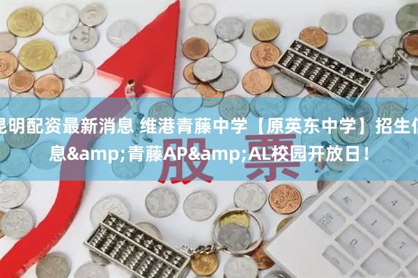 昆明配资最新消息 维港青藤中学【原英东中学】招生信息&青藤AP&AL校园开放日！