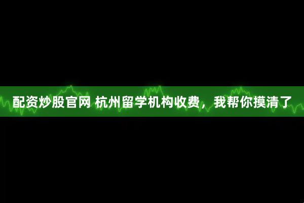配资炒股官网 杭州留学机构收费，我帮你摸清了