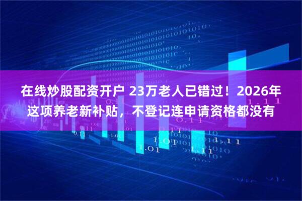 在线炒股配资开户 23万老人已错过！2026年这项养老新补贴，不登记连申请资格都没有