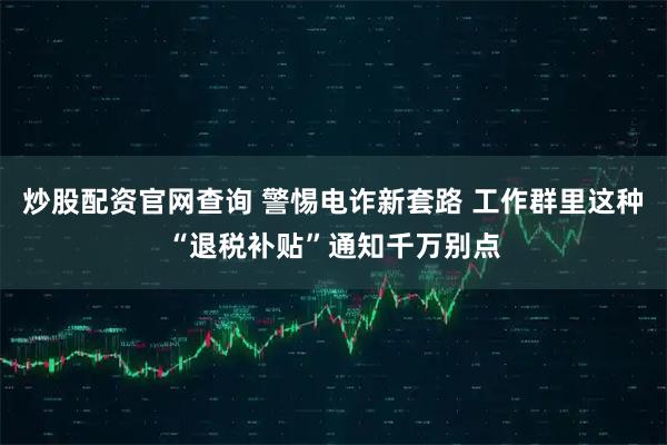 炒股配资官网查询 警惕电诈新套路 工作群里这种“退税补贴”通知千万别点