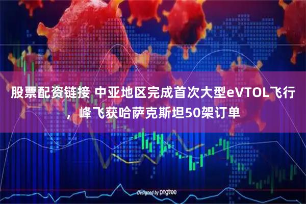 股票配资链接 中亚地区完成首次大型eVTOL飞行，峰飞获哈萨克斯坦50架订单