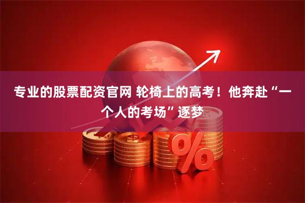 专业的股票配资官网 轮椅上的高考！他奔赴“一个人的考场”逐梦