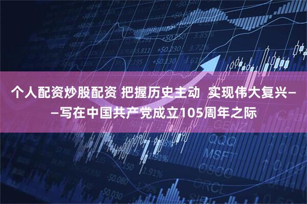 个人配资炒股配资 把握历史主动  实现伟大复兴——写在中国共产党成立105周年之际