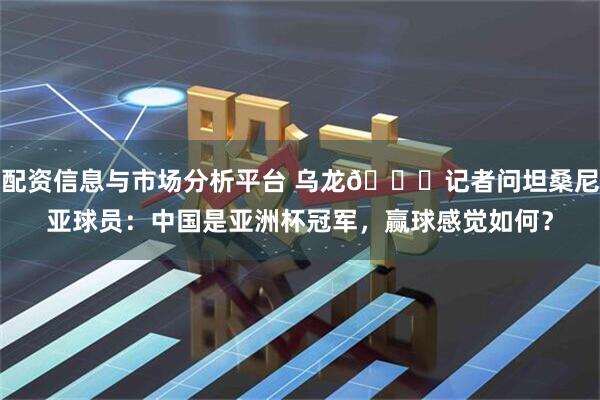 配资信息与市场分析平台 乌龙😂记者问坦桑尼亚球员：中国是亚洲杯冠军，赢球感觉如何？