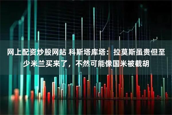 网上配资炒股网站 科斯塔库塔：拉莫斯虽贵但至少米兰买来了，不然可能像国米被截胡