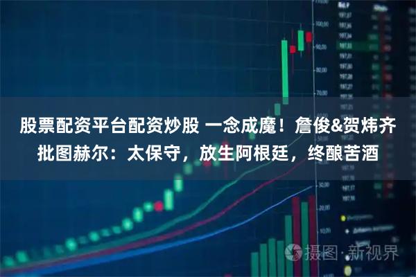股票配资平台配资炒股 一念成魔！詹俊&贺炜齐批图赫尔：太保守，放生阿根廷，终酿苦酒