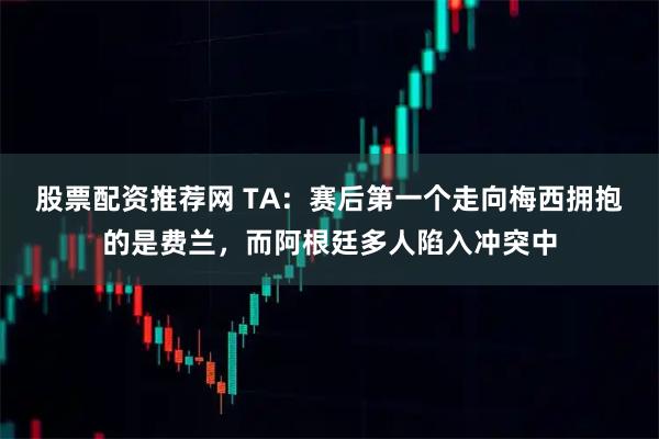 股票配资推荐网 TA：赛后第一个走向梅西拥抱的是费兰，而阿根廷多人陷入冲突中