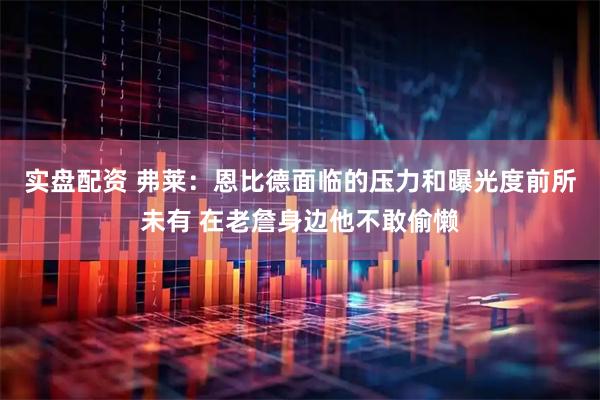 实盘配资 弗莱:恩比德面临的压力和曝光度前所未有 在老詹身边他不敢偷懒