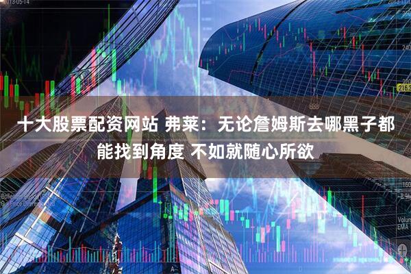 十大股票配资网站 弗莱：无论詹姆斯去哪黑子都能找到角度 不如就随心所欲