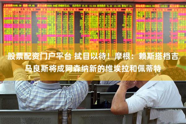 股票配资门户平台 拭目以待！摩根：赖斯搭档吉马良斯将成阿森纳新的维埃拉和佩蒂特