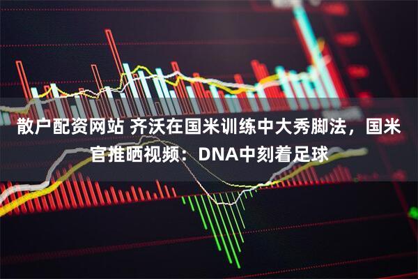 散户配资网站 齐沃在国米训练中大秀脚法，国米官推晒视频：DNA中刻着足球