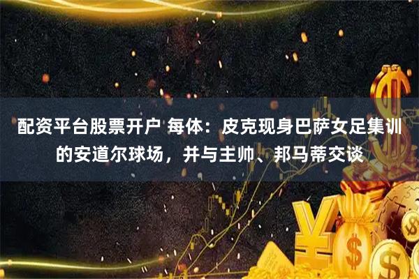 配资平台股票开户 每体：皮克现身巴萨女足集训的安道尔球场，并与主帅、邦马蒂交谈