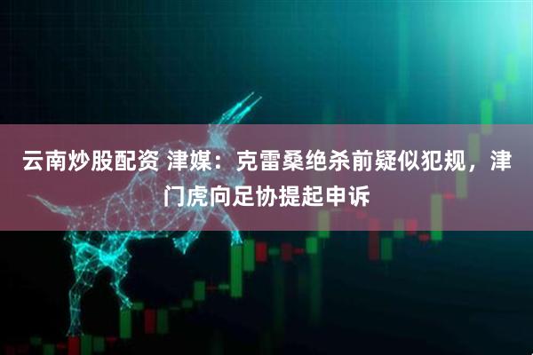 云南炒股配资 津媒：克雷桑绝杀前疑似犯规，津门虎向足协提起申诉