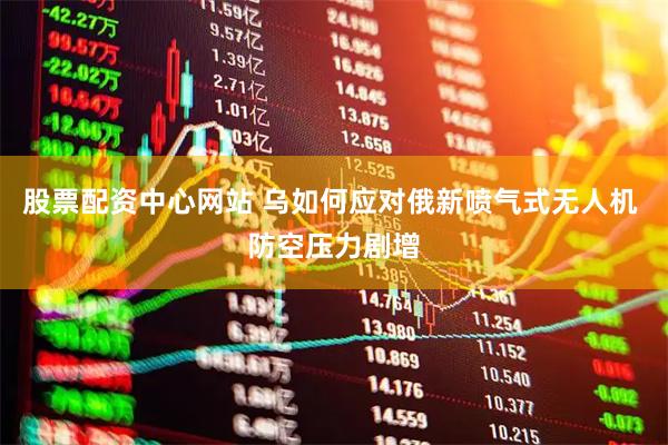 股票配资中心网站 乌如何应对俄新喷气式无人机 防空压力剧增