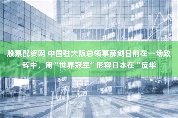 股票配资网 中国驻大阪总领事薛剑日前在一场致辞中，用“世界冠军”形容日本在“反华