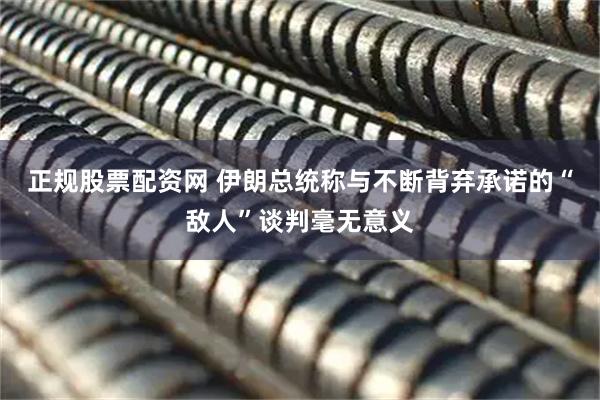 正规股票配资网 伊朗总统称与不断背弃承诺的“敌人”谈判毫无意义